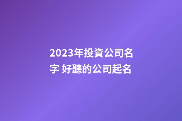 2023年投資公司名字 好聽的公司起名
